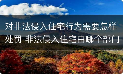 对非法侵入住宅行为需要怎样处罚 非法侵入住宅由哪个部门负责