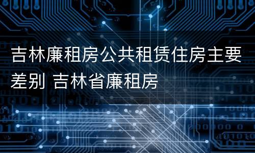 吉林廉租房公共租赁住房主要差别 吉林省廉租房