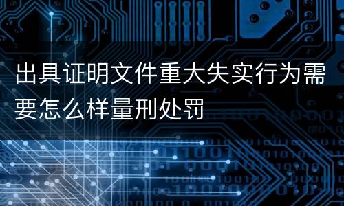 出具证明文件重大失实行为需要怎么样量刑处罚