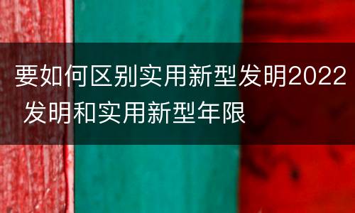 要如何区别实用新型发明2022 发明和实用新型年限