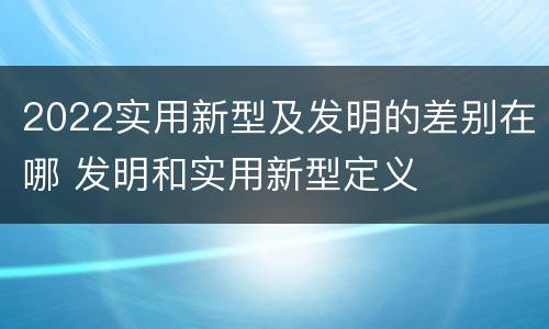 2022实用新型及发明的差别在哪 发明和实用新型定义