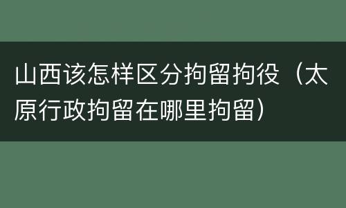 山西该怎样区分拘留拘役（太原行政拘留在哪里拘留）