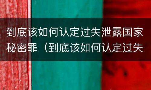 到底该如何认定过失泄露国家秘密罪（到底该如何认定过失泄露国家秘密罪行）