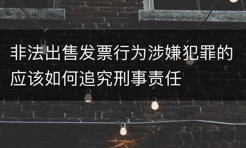 非法出售发票行为涉嫌犯罪的应该如何追究刑事责任