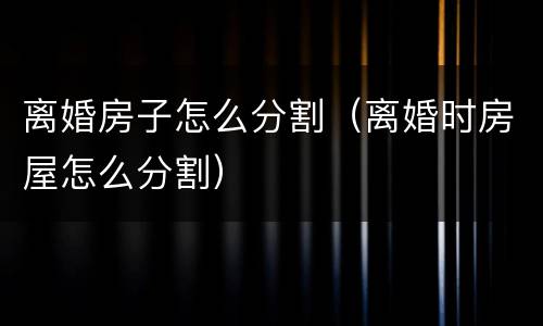 离婚房子怎么分割（离婚时房屋怎么分割）