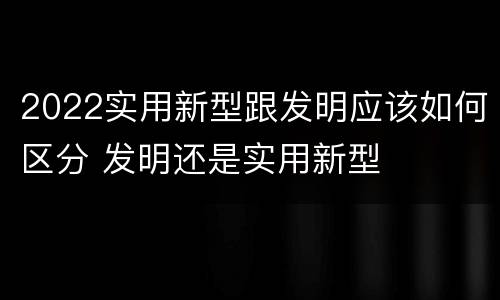 2022实用新型跟发明应该如何区分 发明还是实用新型