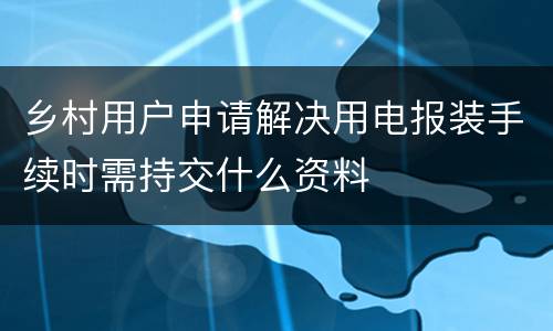 乡村用户申请解决用电报装手续时需持交什么资料