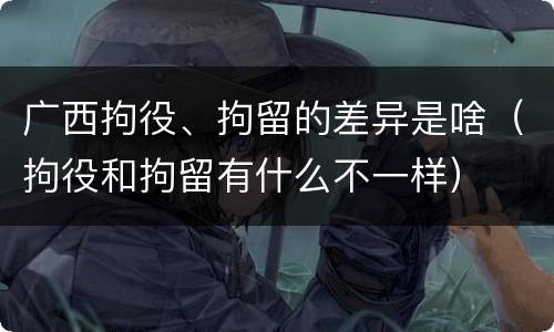 广西拘役、拘留的差异是啥（拘役和拘留有什么不一样）