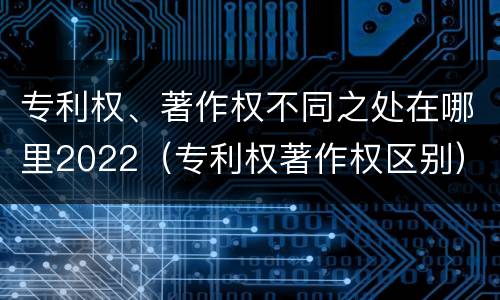 专利权、著作权不同之处在哪里2022（专利权著作权区别）