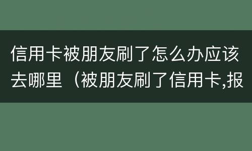 信用卡被朋友刷了怎么办应该去哪里（被朋友刷了信用卡,报警是什么罪啊）