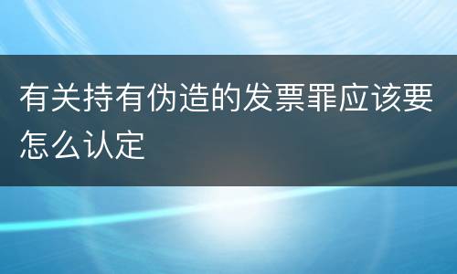 有关持有伪造的发票罪应该要怎么认定