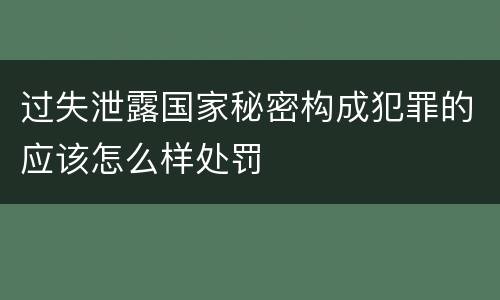 过失泄露国家秘密构成犯罪的应该怎么样处罚