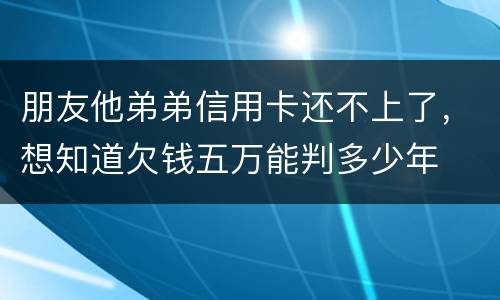 朋友他弟弟信用卡还不上了，想知道欠钱五万能判多少年