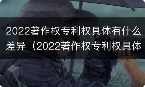 2022著作权专利权具体有什么差异（2022著作权专利权具体有什么差异呢）