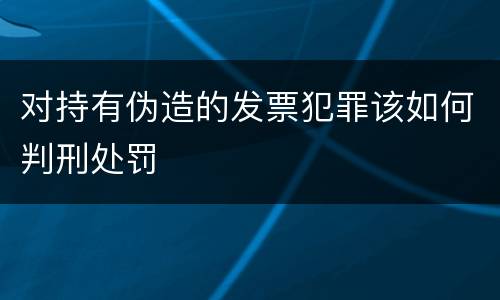 对持有伪造的发票犯罪该如何判刑处罚