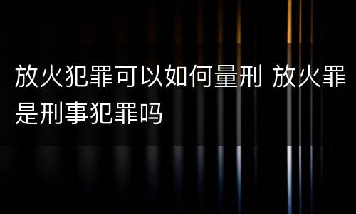 放火犯罪可以如何量刑 放火罪是刑事犯罪吗