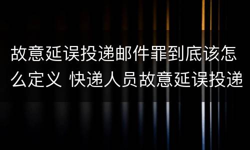 故意延误投递邮件罪到底该怎么定义 快递人员故意延误投递