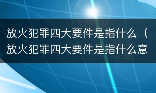 放火犯罪四大要件是指什么（放火犯罪四大要件是指什么意思）