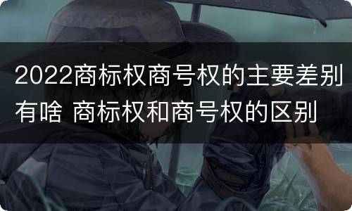 2022商标权商号权的主要差别有啥 商标权和商号权的区别