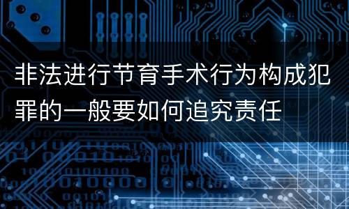 非法进行节育手术行为构成犯罪的一般要如何追究责任