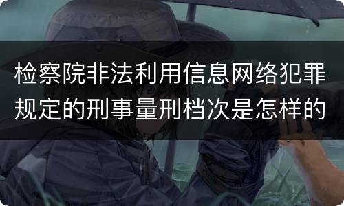 检察院非法利用信息网络犯罪规定的刑事量刑档次是怎样的