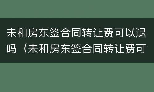 未和房东签合同转让费可以退吗（未和房东签合同转让费可以退吗怎么退）