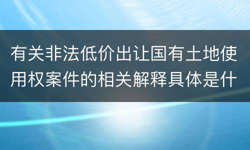 有关非法低价出让国有土地使用权案件的相关解释具体是什么主要内容