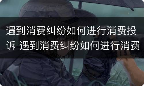 遇到消费纠纷如何进行消费投诉 遇到消费纠纷如何进行消费投诉处理