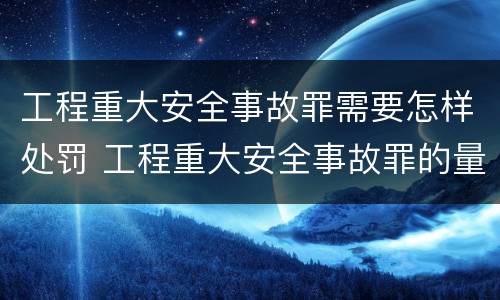 工程重大安全事故罪需要怎样处罚 工程重大安全事故罪的量刑标准