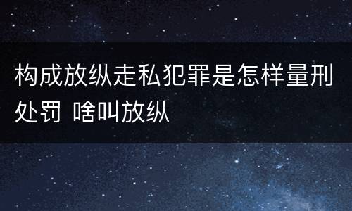 构成放纵走私犯罪是怎样量刑处罚 啥叫放纵