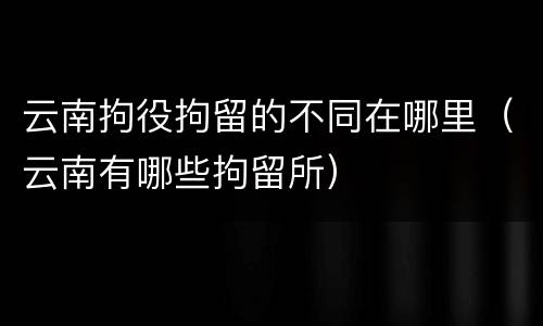 云南拘役拘留的不同在哪里（云南有哪些拘留所）