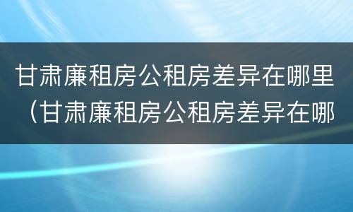 甘肃廉租房公租房差异在哪里（甘肃廉租房公租房差异在哪里查看）