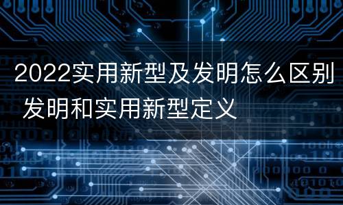 2022实用新型及发明怎么区别 发明和实用新型定义