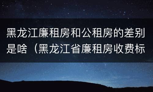 黑龙江廉租房和公租房的差别是啥（黑龙江省廉租房收费标准是多少）