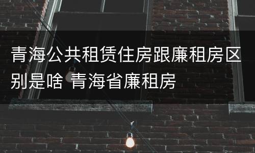 青海公共租赁住房跟廉租房区别是啥 青海省廉租房