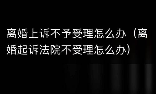 离婚上诉不予受理怎么办（离婚起诉法院不受理怎么办）