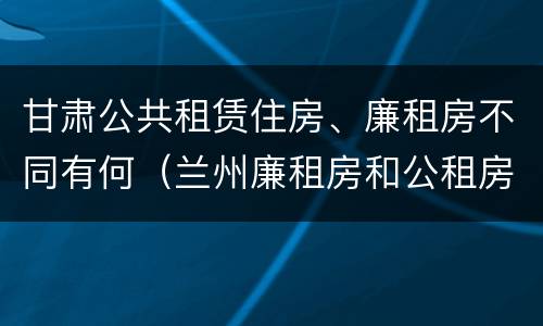 甘肃公共租赁住房、廉租房不同有何（兰州廉租房和公租房的区别）