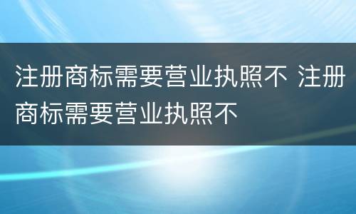 注册商标需要营业执照不 注册商标需要营业执照不