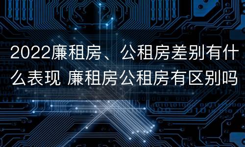 2022廉租房、公租房差别有什么表现 廉租房公租房有区别吗