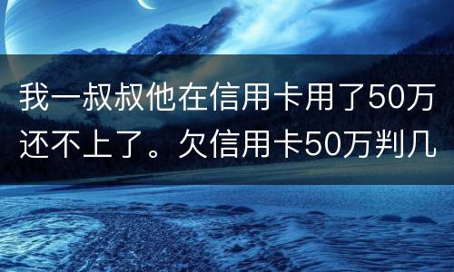 我一叔叔他在信用卡用了50万还不上了。欠信用卡50万判几年