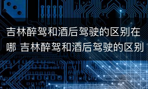 吉林醉驾和酒后驾驶的区别在哪 吉林醉驾和酒后驾驶的区别在哪儿