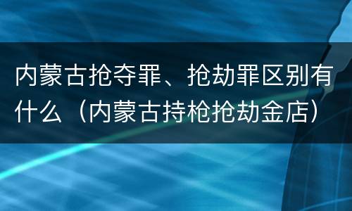 内蒙古抢夺罪、抢劫罪区别有什么（内蒙古持枪抢劫金店）