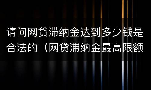 请问网贷滞纳金达到多少钱是合法的（网贷滞纳金最高限额规定）