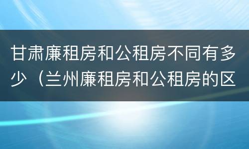 甘肃廉租房和公租房不同有多少（兰州廉租房和公租房的区别）