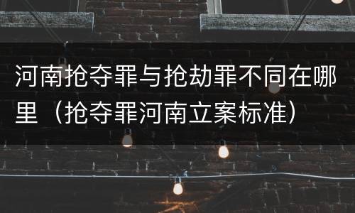 河南抢夺罪与抢劫罪不同在哪里（抢夺罪河南立案标准）