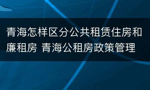 青海怎样区分公共租赁住房和廉租房 青海公租房政策管理