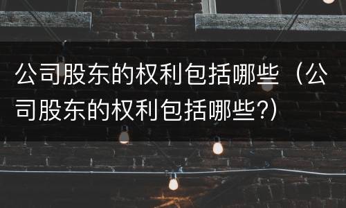 公司股东的权利包括哪些（公司股东的权利包括哪些?）