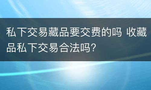 私下交易藏品要交费的吗 收藏品私下交易合法吗?