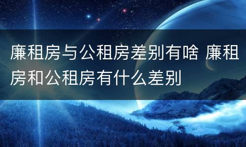 廉租房与公租房差别有啥 廉租房和公租房有什么差别