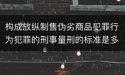 构成放纵制售伪劣商品犯罪行为犯罪的刑事量刑的标准是多少